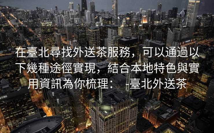 在臺北尋找外送茶服務,可以通過以下幾種途徑實現,結合本地特色與實用資訊為你梳理: -臺北外送茶 在臺北尋找外送茶服務,可以通過以下幾種途徑實現,結合本地特色與實用資訊為你梳理: -臺北外送茶