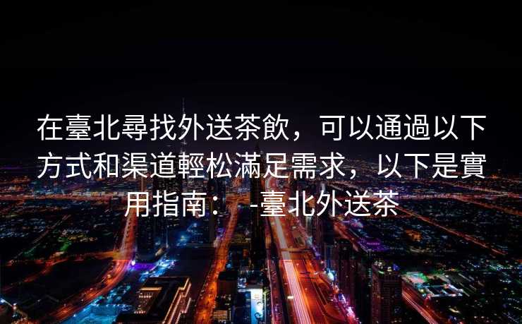 在臺北尋找外送茶飲，可以通過以下方式和渠道輕松滿足需求，以下是實用指南：  -臺北外送茶