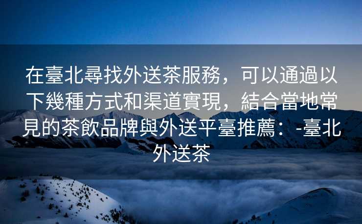 在臺北尋找外送茶服務，可以通過以下幾種方式和渠道實現，結合當地常見的茶飲品牌與外送平臺推薦：-臺北外送茶