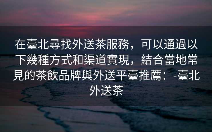 在臺北尋找外送茶服務，可以通過以下幾種方式和渠道實現，結合當地常見的茶飲品牌與外送平臺推薦：-臺北外送茶