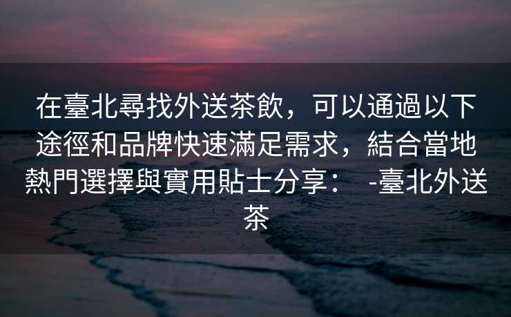 在臺北尋找外送茶飲，可以通過以下途徑和品牌快速滿足需求，結合當地熱門選擇與實用貼士分享：  -臺北外送茶
