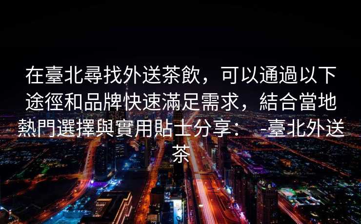 在臺北尋找外送茶飲，可以通過以下途徑和品牌快速滿足需求，結合當地熱門選擇與實用貼士分享：  -臺北外送茶