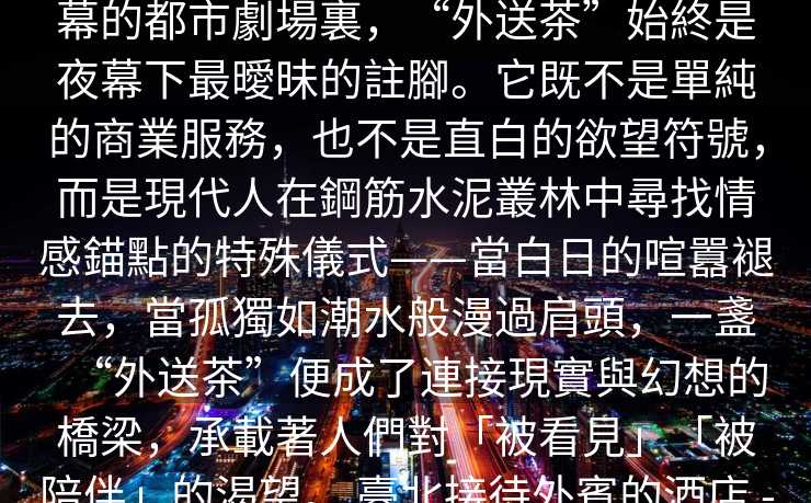 臺北外約驚喜服務   在臺北這座永不落幕的都市劇場裏，“外送茶”始終是夜幕下最曖昧的註腳。它既不是單純的商業服務，也不是直白的欲望符號，而是現代人在鋼筋水泥叢林中尋找情感錨點的特殊儀式——當白日的喧囂褪去，當孤獨如潮水般漫過肩頭，一盞“外送茶”便成了連接現實與幻想的橋梁，承載著人們對「被看見」「被陪伴」的渴望。 臺北接待外賓的酒店 -臺北外送茶
