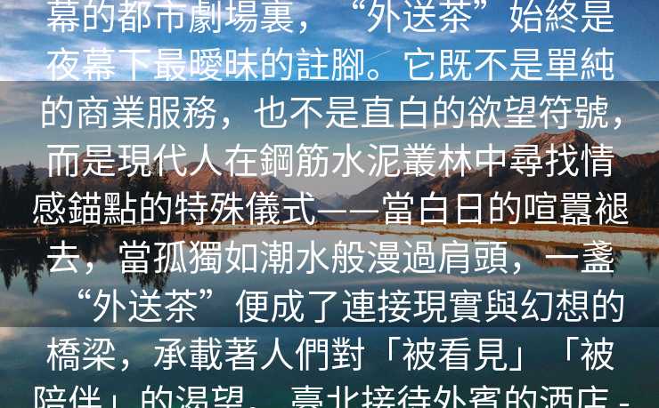 臺北外約驚喜服務   在臺北這座永不落幕的都市劇場裏，“外送茶”始終是夜幕下最曖昧的註腳。它既不是單純的商業服務，也不是直白的欲望符號，而是現代人在鋼筋水泥叢林中尋找情感錨點的特殊儀式——當白日的喧囂褪去，當孤獨如潮水般漫過肩頭，一盞“外送茶”便成了連接現實與幻想的橋梁，承載著人們對「被看見」「被陪伴」的渴望。 臺北接待外賓的酒店 -臺北外送茶