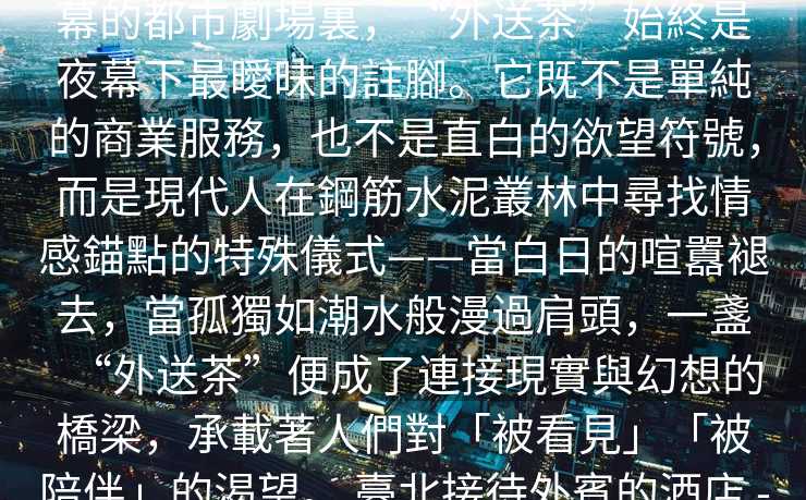 臺北外約驚喜服務   在臺北這座永不落幕的都市劇場裏，“外送茶”始終是夜幕下最曖昧的註腳。它既不是單純的商業服務，也不是直白的欲望符號，而是現代人在鋼筋水泥叢林中尋找情感錨點的特殊儀式——當白日的喧囂褪去，當孤獨如潮水般漫過肩頭，一盞“外送茶”便成了連接現實與幻想的橋梁，承載著人們對「被看見」「被陪伴」的渴望。 臺北接待外賓的酒店 -臺北外送茶