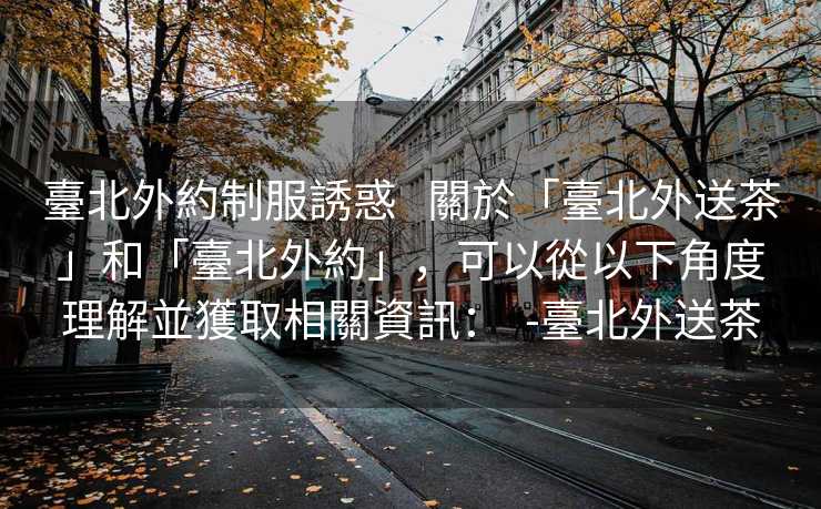 臺北外約制服誘惑   關於「臺北外送茶」和「臺北外約」，可以從以下角度理解並獲取相關資訊：  -臺北外送茶