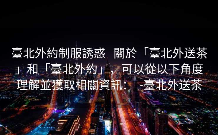 臺北外約制服誘惑   關於「臺北外送茶」和「臺北外約」，可以從以下角度理解並獲取相關資訊：  -臺北外送茶