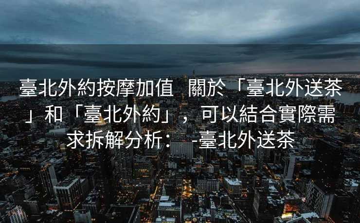 臺北外約按摩加值   關於「臺北外送茶」和「臺北外約」，可以結合實際需求拆解分析：  -臺北外送茶