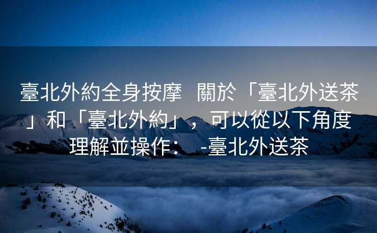 臺北外約全身按摩   關於「臺北外送茶」和「臺北外約」，可以從以下角度理解並操作：  -臺北外送茶
