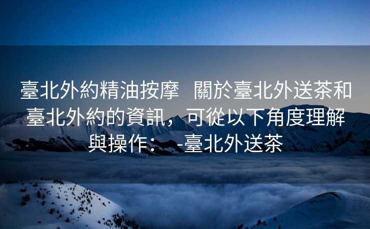 臺北外約精油按摩   關於臺北外送茶和臺北外約的資訊，可從以下角度理解與操作：  -臺北外送茶