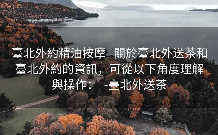 臺北外約精油按摩 關於臺北外送茶和臺北外約的資訊,可從以下角度理解與操作: -臺北外送茶 臺北外約精油按摩 關於臺北外送茶和臺北外約的資訊,可從以下角度理解與操作: -臺北外送茶