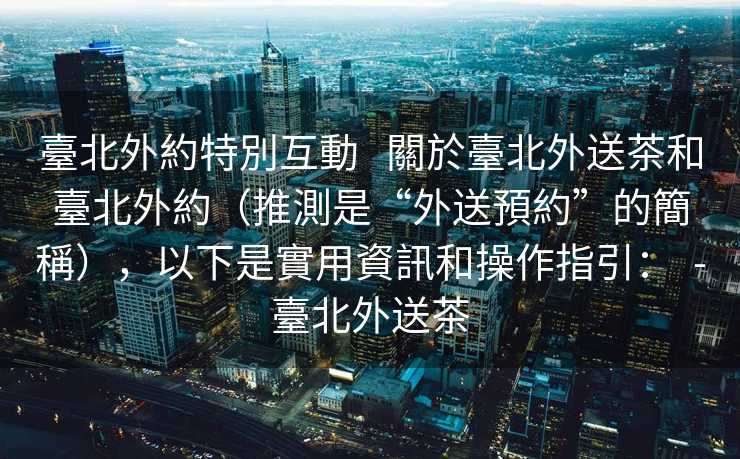 臺北外約特別互動   關於臺北外送茶和臺北外約（推測是“外送預約”的簡稱），以下是實用資訊和操作指引：  -臺北外送茶