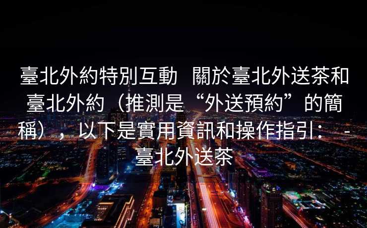 臺北外約特別互動   關於臺北外送茶和臺北外約（推測是“外送預約”的簡稱），以下是實用資訊和操作指引：  -臺北外送茶