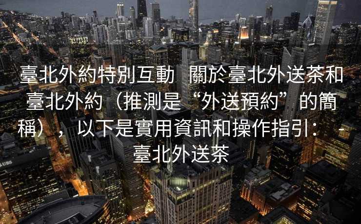 臺北外約特別互動   關於臺北外送茶和臺北外約（推測是“外送預約”的簡稱），以下是實用資訊和操作指引：  -臺北外送茶