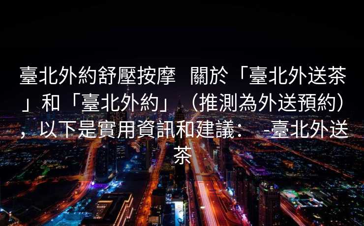 臺北外約舒壓按摩   關於「臺北外送茶」和「臺北外約」（推測為外送預約），以下是實用資訊和建議：  -臺北外送茶