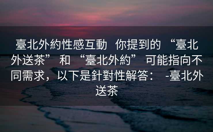 臺北外約性感互動   你提到的 “臺北外送茶” 和 “臺北外約” 可能指向不同需求，以下是針對性解答：  -臺北外送茶