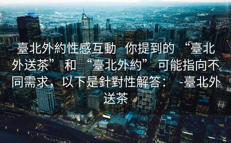 臺北外約性感互動   你提到的 “臺北外送茶” 和 “臺北外約” 可能指向不同需求，以下是針對性解答：  -臺北外送茶