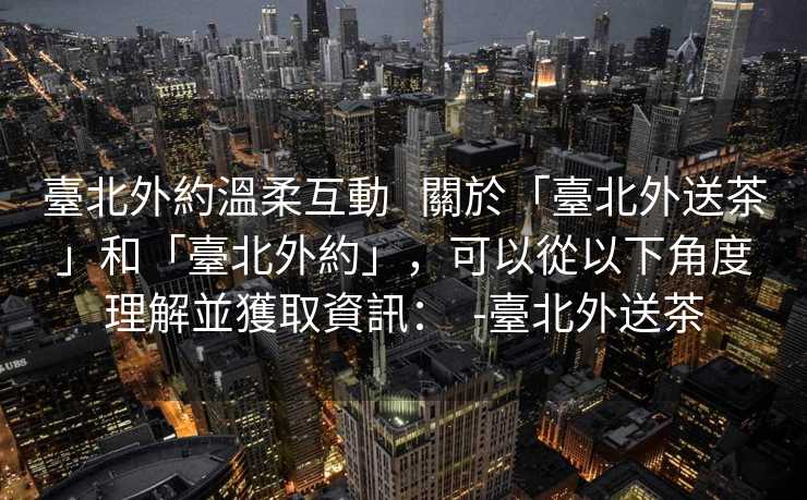 臺北外約溫柔互動   關於「臺北外送茶」和「臺北外約」，可以從以下角度理解並獲取資訊：  -臺北外送茶