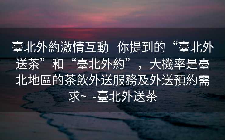 臺北外約激情互動   你提到的“臺北外送茶”和“臺北外約”，大機率是臺北地區的茶飲外送服務及外送預約需求~  -臺北外送茶