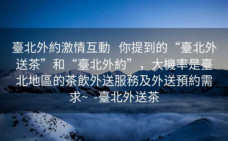臺北外約激情互動   你提到的“臺北外送茶”和“臺北外約”，大機率是臺北地區的茶飲外送服務及外送預約需求~  -臺北外送茶