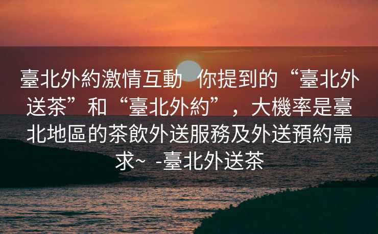 臺北外約激情互動   你提到的“臺北外送茶”和“臺北外約”，大機率是臺北地區的茶飲外送服務及外送預約需求~  -臺北外送茶