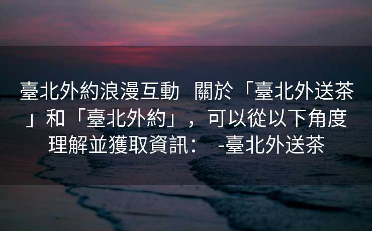 臺北外約浪漫互動   關於「臺北外送茶」和「臺北外約」，可以從以下角度理解並獲取資訊：  -臺北外送茶