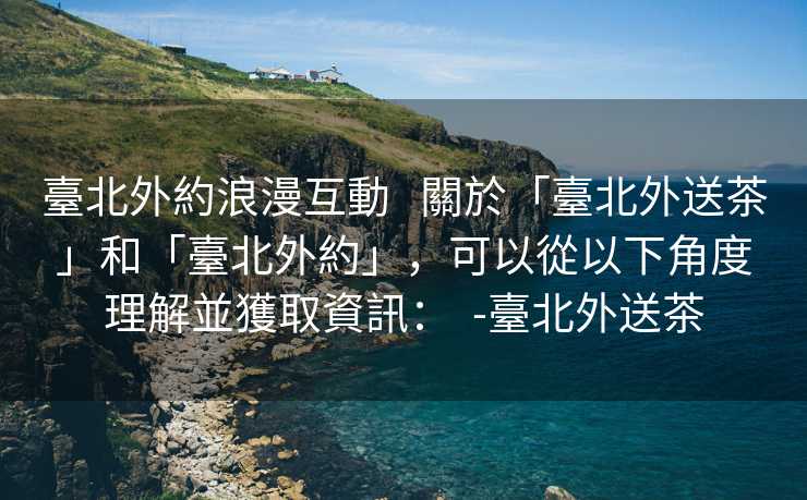 臺北外約浪漫互動   關於「臺北外送茶」和「臺北外約」，可以從以下角度理解並獲取資訊：  -臺北外送茶