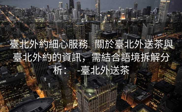 臺北外約細心服務   關於臺北外送茶與臺北外約的資訊，需結合語境拆解分析：  -臺北外送茶