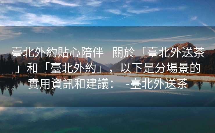 臺北外約貼心陪伴   關於「臺北外送茶」和「臺北外約」，以下是分場景的實用資訊和建議：  -臺北外送茶