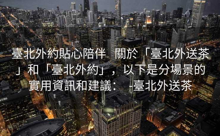 臺北外約貼心陪伴   關於「臺北外送茶」和「臺北外約」，以下是分場景的實用資訊和建議：  -臺北外送茶