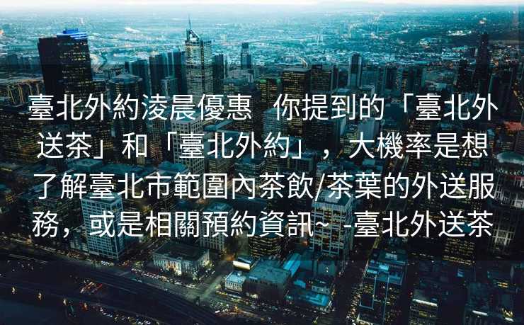 臺北外約淩晨優惠   你提到的「臺北外送茶」和「臺北外約」，大機率是想了解臺北市範圍內茶飲/茶葉的外送服務，或是相關預約資訊~  -臺北外送茶