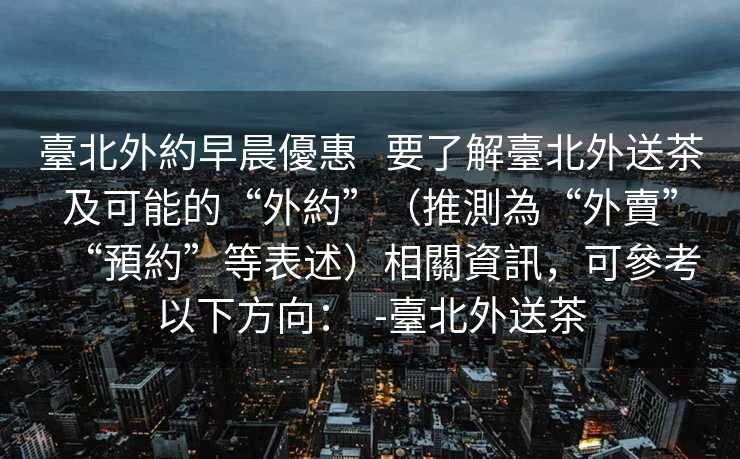 臺北外約早晨優惠   要了解臺北外送茶及可能的“外約”（推測為“外賣”“預約”等表述）相關資訊，可參考以下方向：  -臺北外送茶