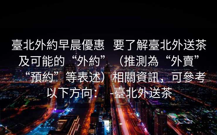 臺北外約早晨優惠   要了解臺北外送茶及可能的“外約”（推測為“外賣”“預約”等表述）相關資訊，可參考以下方向：  -臺北外送茶