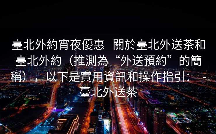 臺北外約宵夜優惠   關於臺北外送茶和臺北外約（推測為“外送預約”的簡稱），以下是實用資訊和操作指引：  -臺北外送茶