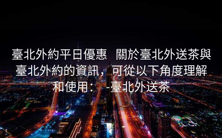 臺北外約平日優惠   關於臺北外送茶與臺北外約的資訊，可從以下角度理解和使用：  -臺北外送茶