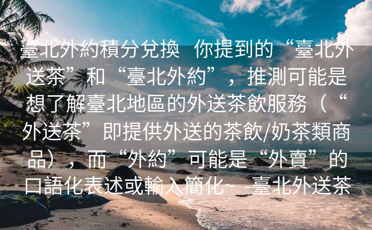 臺北外約積分兌換   你提到的“臺北外送茶”和“臺北外約”，推測可能是想了解臺北地區的外送茶飲服務（“外送茶”即提供外送的茶飲/奶茶類商品），而“外約”可能是“外賣”的口語化表述或輸入簡化~  -臺北外送茶