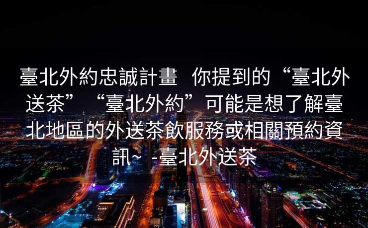 臺北外約忠誠計畫   你提到的“臺北外送茶”“臺北外約”可能是想了解臺北地區的外送茶飲服務或相關預約資訊~  -臺北外送茶
