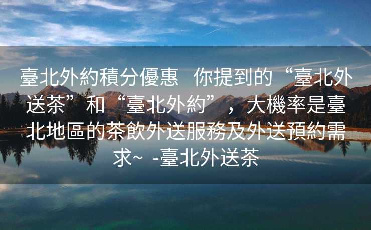 臺北外約積分優惠   你提到的“臺北外送茶”和“臺北外約”，大機率是臺北地區的茶飲外送服務及外送預約需求~  -臺北外送茶