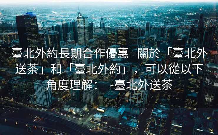 臺北外約長期合作優惠   關於「臺北外送茶」和「臺北外約」，可以從以下角度理解：  -臺北外送茶