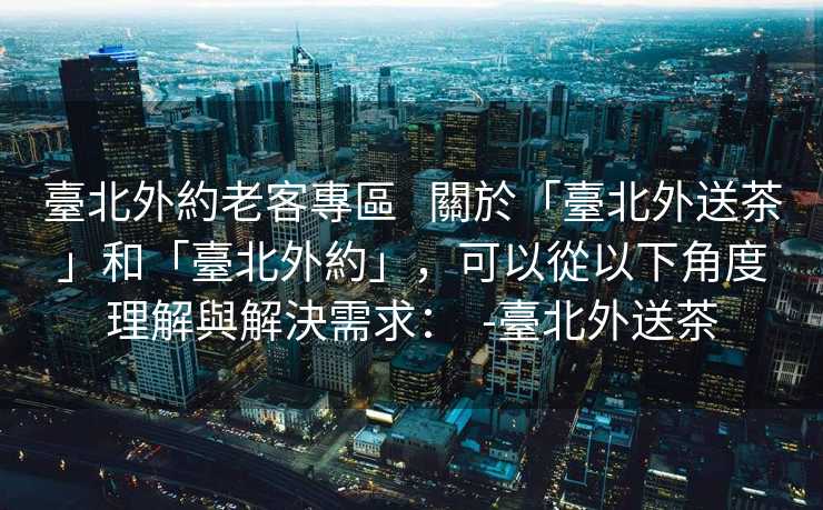 臺北外約老客專區   關於「臺北外送茶」和「臺北外約」，可以從以下角度理解與解決需求：  -臺北外送茶